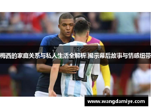 梅西的家庭关系与私人生活全解析 揭示幕后故事与情感纽带