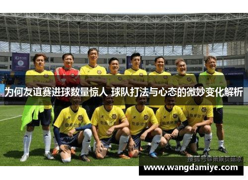 为何友谊赛进球数量惊人 球队打法与心态的微妙变化解析