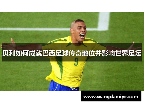 贝利如何成就巴西足球传奇地位并影响世界足坛 贝利如何成就巴西足球传奇地位并影响世界足坛